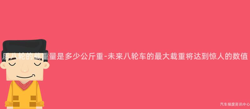 后八轮的载重量是多少公斤重-未来八轮车的最大载重将达到惊人的数值