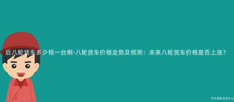 后八轮货车多少钱一台啊-八轮货车价格走势及预测：未来八轮货车价格是否上涨？