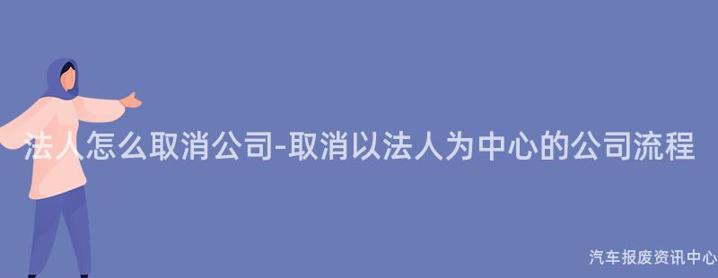 法人怎么取消公司-取消以法人为中心的公司流程