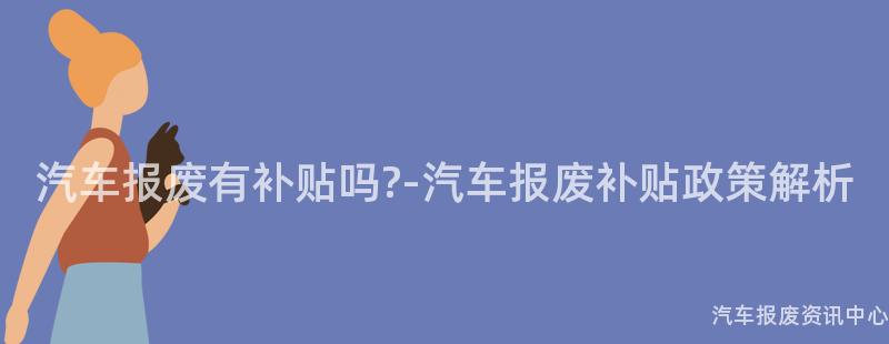 汽车报废有补贴吗?-汽车报废补贴政策解析