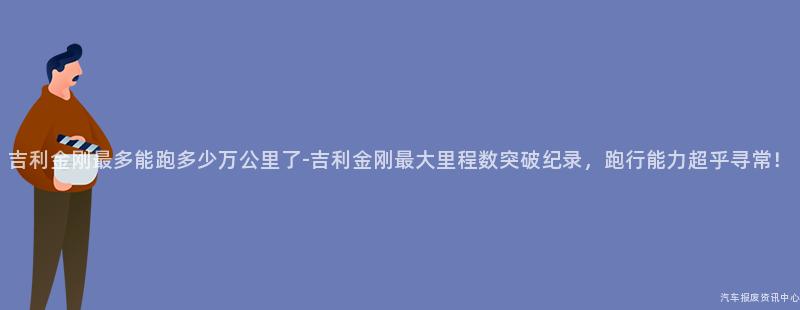 吉利金刚最多能跑多少万公里了-吉利金刚最大里程数突破纪录，跑行能力超乎寻常！
