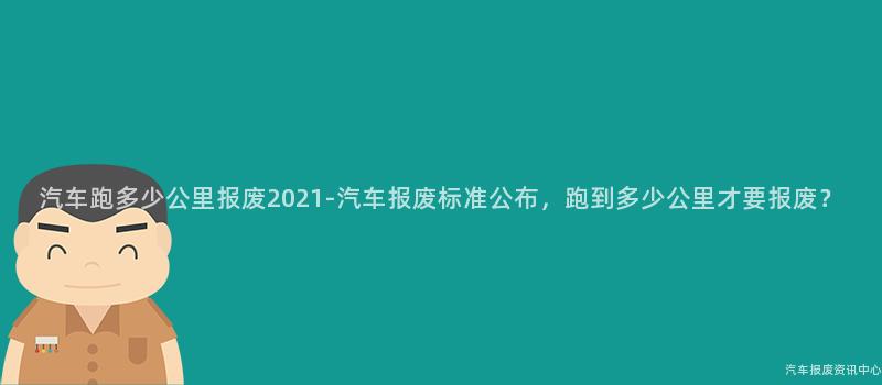 汽车跑多少公里报废2021-汽车报废标准公布，跑到多少公里才要报废？