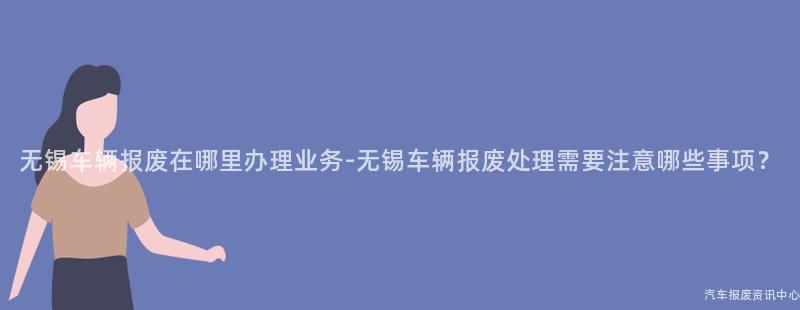 无锡车辆报废在哪里办理业务-无锡车辆报废处理需要注意哪些事项？