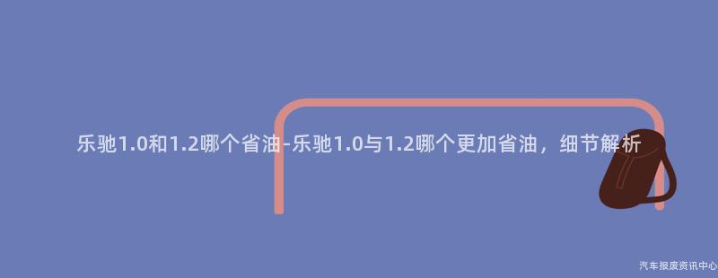 乐驰1.0和1.2哪个省油-乐驰1.0与1.2哪个更加省油，细节解析