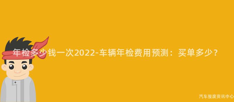 年检多少钱一次2022-车辆年检费用预测：买单多少？