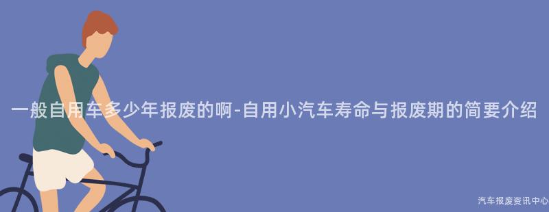 一般自用车多少年报废的啊-自用小汽车寿命与报废期的简要介绍