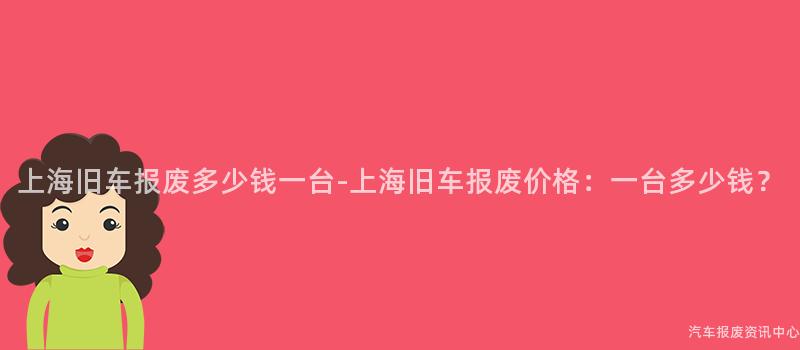 上海旧车报废多少钱一台-上海旧车报废价格：一台多少钱？
