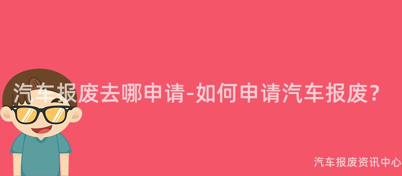 汽车报废去哪申请-如何申请汽车报废？