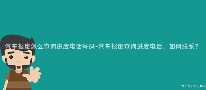 汽车报废怎么查询进度电话号码-汽车报废查询进度电话，如何联系？