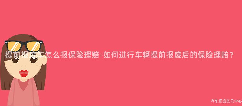提前报废车怎么报保险理赔-如何进行车辆提前报废后的保险理赔？