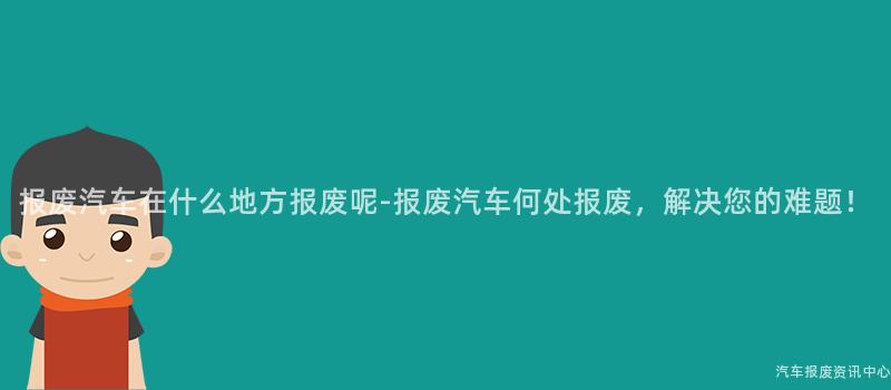报废汽车在什么地方报废呢-报废汽车何处报废，解决您的难题！