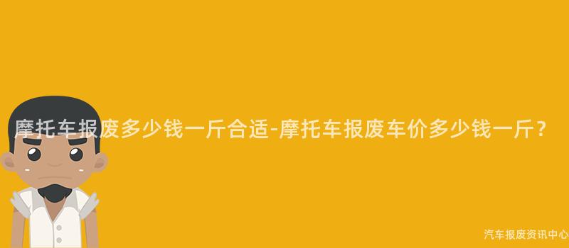 摩托车报废多少钱一斤合适-摩托车报废车价多少钱一斤？