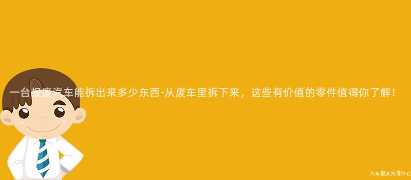 一台报废汽车能拆出来多少东西-从废车里拆下来，这些有价值的零件值得你了解！