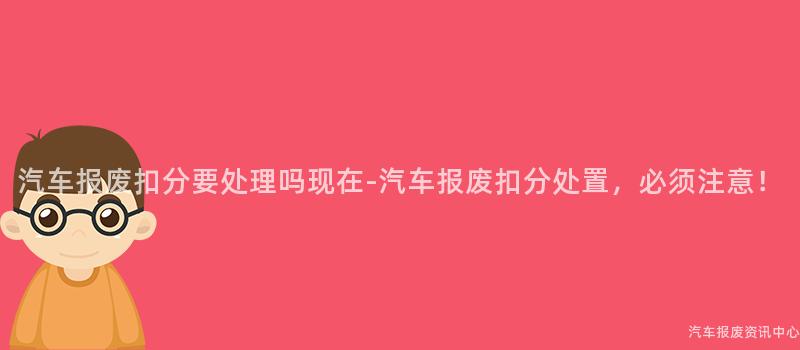 汽车报废扣分要处理吗现在-汽车报废扣分处置，必须注意！