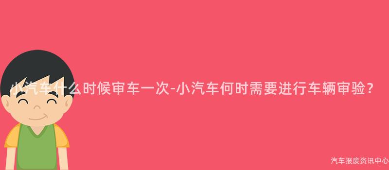 小汽车什么时候审车一次-小汽车何时需要进行车辆审验？
