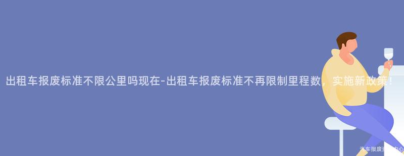 出租车报废标准不限公里吗现在-出租车报废标准不再限制里程数，实施新政策！