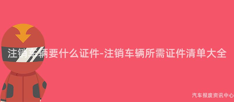 注销车辆要什么证件-注销车辆所需证件清单大全
