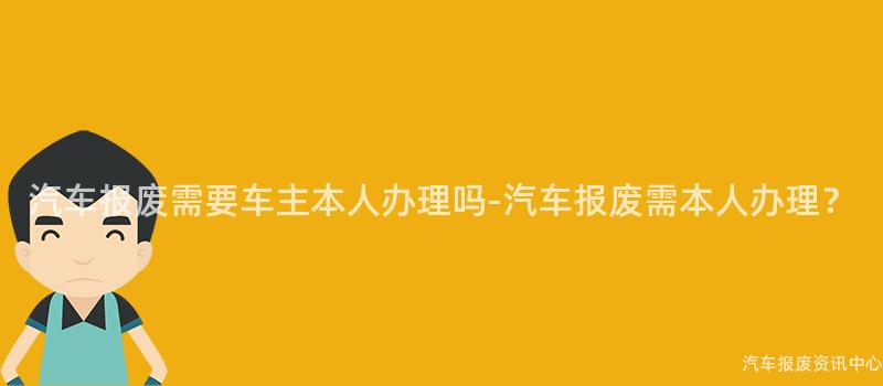 汽车报废需要车主本人办理吗-汽车报废需本人办理？