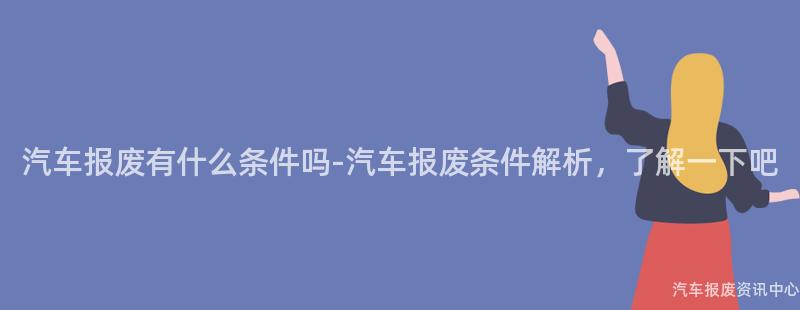 汽车报废有什么条件吗-汽车报废条件解析，了解一下吧