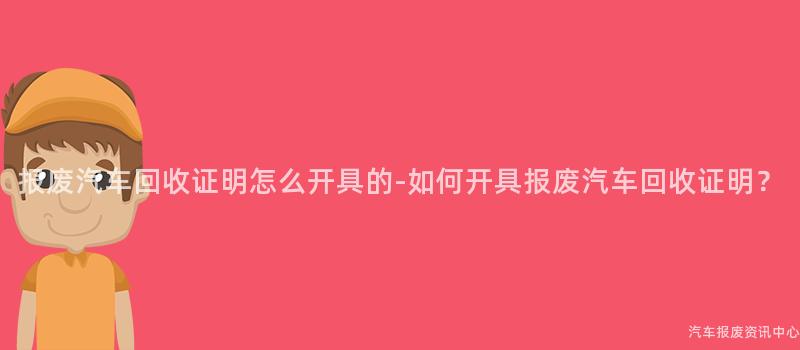 报废汽车回收证明怎么开具的-如何开具报废汽车回收证明？