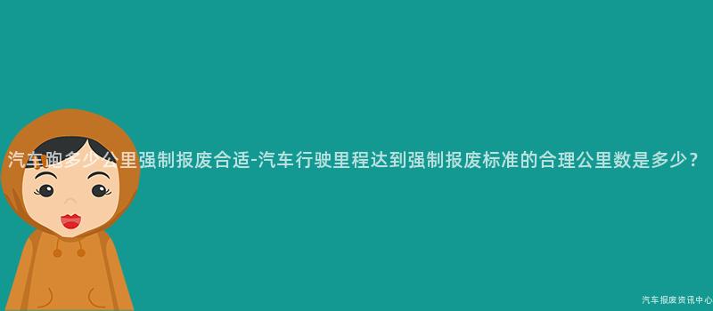 汽车跑多少公里强制报废合适-汽车行驶里程达到强制报废标准的合理公里数是多少？