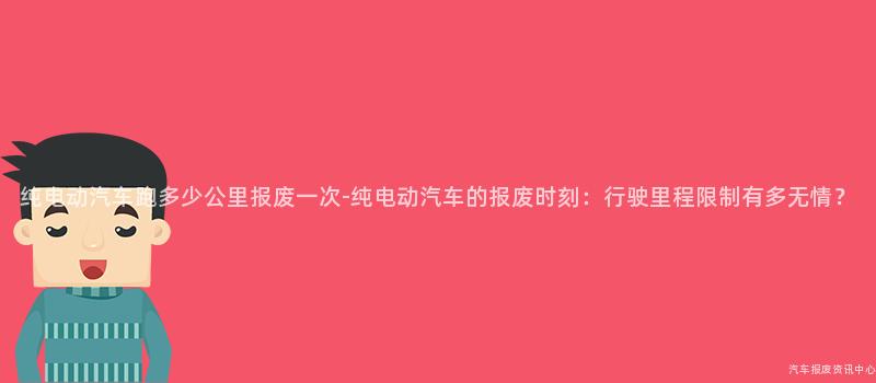 纯电动汽车跑多少公里报废一次-纯电动汽车的报废时刻：行驶里程限制有多无情？