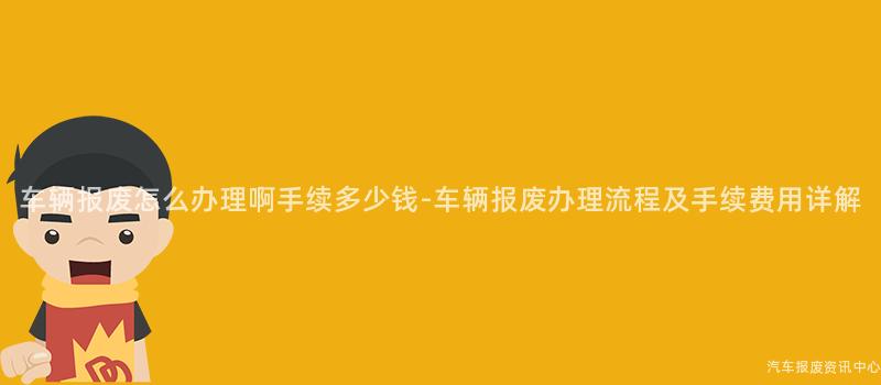 车辆报废怎么办理啊手续多少钱-车辆报废办理流程及手续费用详解