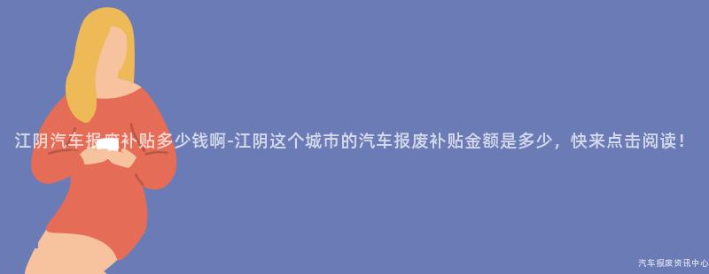 江阴汽车报废补贴多少钱啊-江阴这个城市的汽车报废补贴金额是多少，快来点击阅读！
