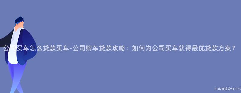 公司买车怎么贷款买车-公司购车贷款攻略：如何为公司买车获得最优贷款方案？