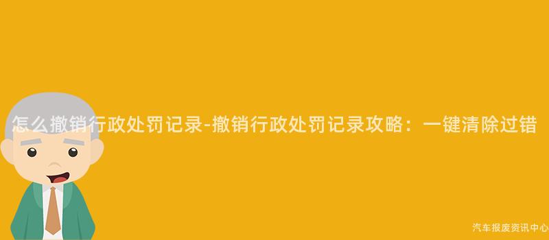 怎么撤销行政处罚记录-撤销行政处罚记录攻略：一键清除过错