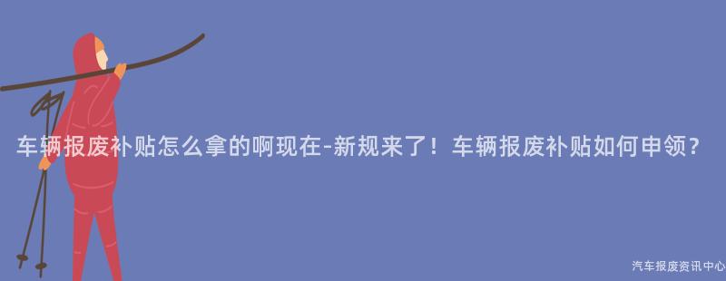 车辆报废补贴怎么拿的啊现在-新规来了！车辆报废补贴如何申领？