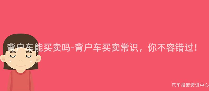 背户车能买卖吗-背户车买卖常识，你不容错过！