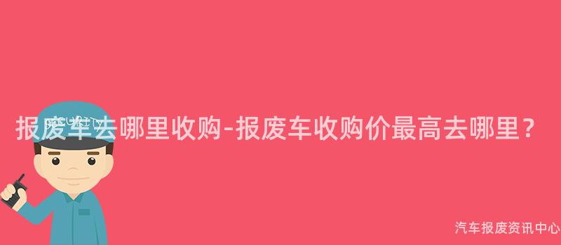 报废车去哪里收购-报废车收购价最高去哪里？