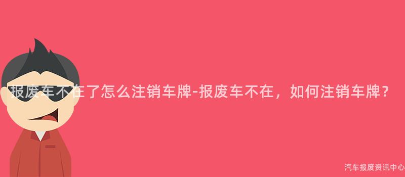 报废车不在了怎么注销车牌-报废车不在，如何注销车牌？