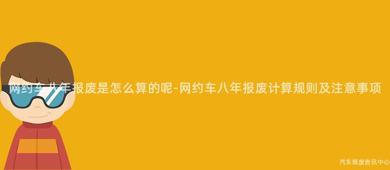 网约车八年报废是怎么算的呢-网约车八年报废计算规则及注意事项