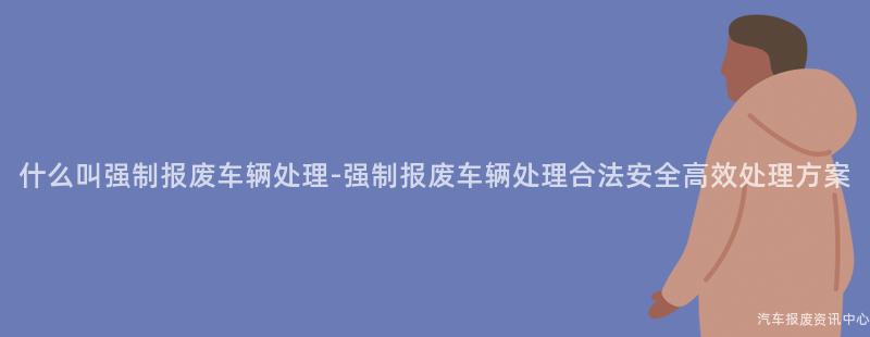 什么叫强制报废车辆处理-强制报废车辆处理合法安全高效处理方案