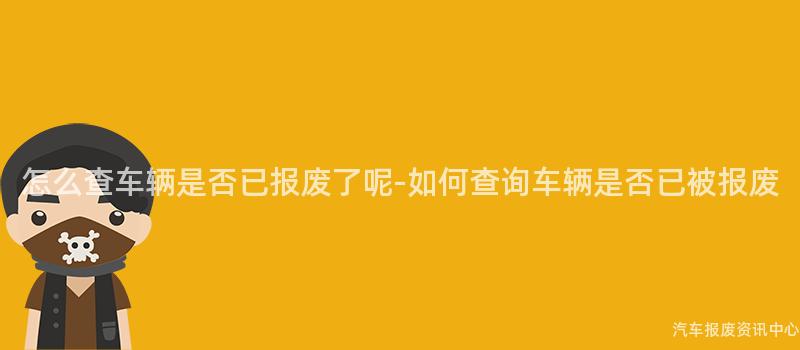 怎么查车辆是否已报废了呢-如何查询车辆是否已被报废