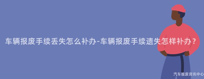 车辆报废手续丢失怎么补办-车辆报废手续遗失怎样补办？