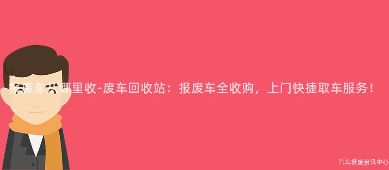 报废车从哪里收-废车回收站：报废车全收购，上门快捷取车服务！