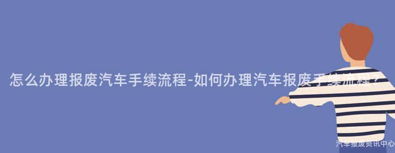 怎么办理报废汽车手续流程-如何办理汽车报废手续流程？