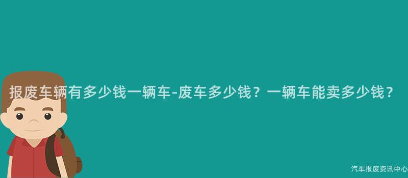 报废车辆有多少钱一辆车-废车多少钱？一辆车能卖多少钱？