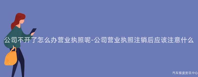 公司不开了怎么办营业执照呢-公司营业执照注销后应该注意什么