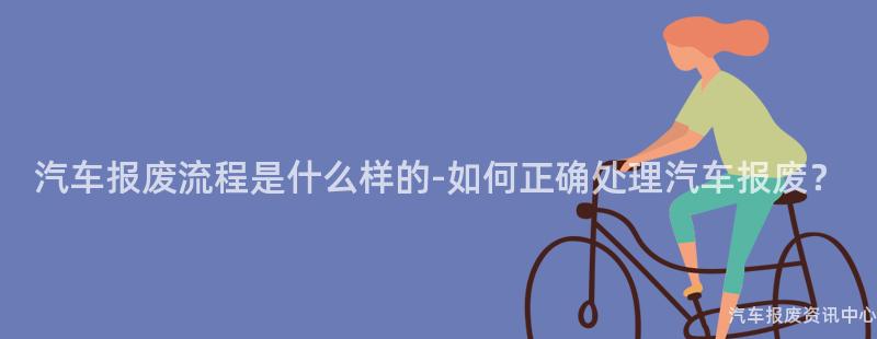汽车报废流程是什么样的-如何正确处理汽车报废？