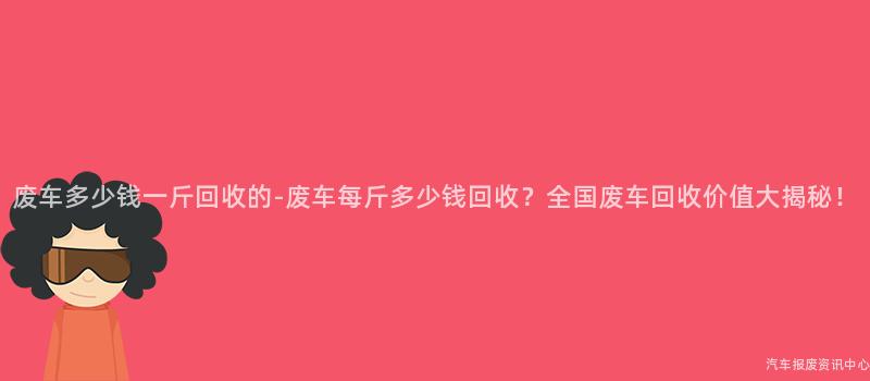 废车多少钱一斤回收的-废车每斤多少钱回收？全国废车回收价值大揭秘！