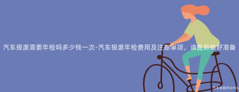 汽车报废需要年检吗多少钱一次-汽车报废年检费用及注意事项，请提前做好准备
