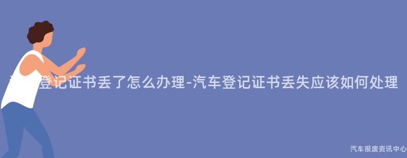 汽车登记证书丢了怎么办理-汽车登记证书丢失应该如何处理
