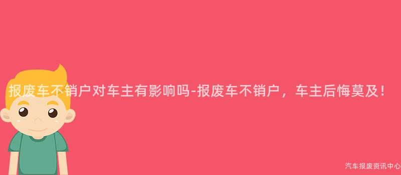报废车不销户对车主有影响吗-报废车不销户，车主后悔莫及！