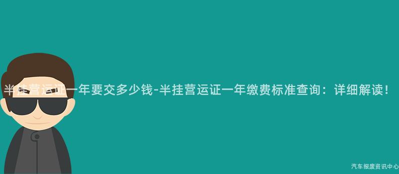 半挂营运证一年要交多少钱-半挂营运证一年缴费标准查询：详细解读！