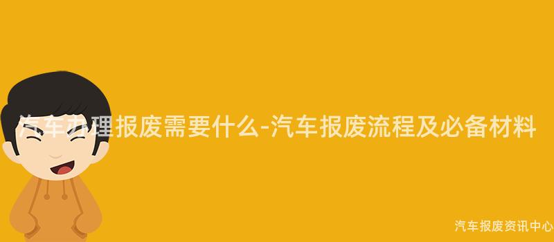 汽车办理报废需要什么-汽车报废流程及必备材料
