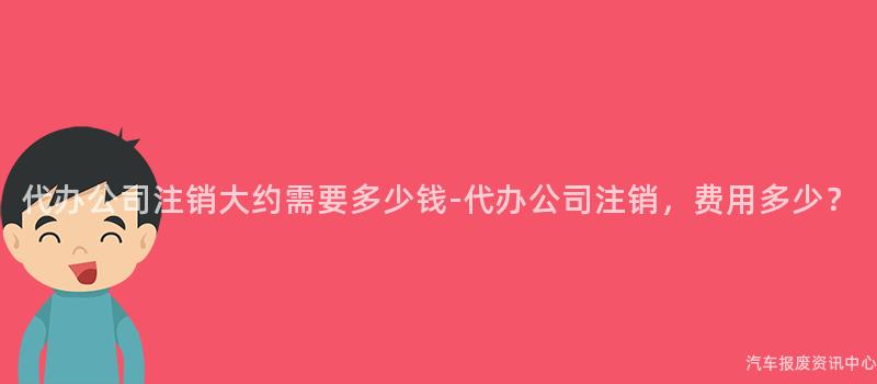 代办公司注销大约需要多少钱-代办公司注销，费用多少？